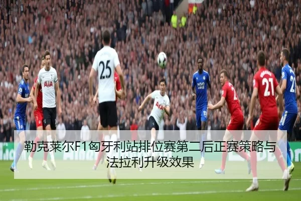 勒克莱尔F1匈牙利站排位赛第二后正赛策略与法拉利升级效果